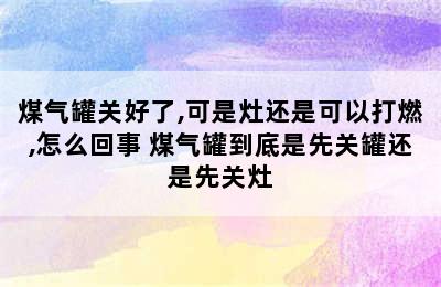 煤气罐关好了,可是灶还是可以打燃,怎么回事 煤气罐到底是先关罐还是先关灶